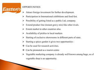 OPPORTUNITIES
 Attract foreign investment for further development.
 Participation in International exhibitions and food fest.
 Possibility of getting listed as a public Ltd, company.
 Extend product line (instant gravy mix) like other rivals.
 Extent market to other countries also.
 Availability of pickles in local markets
 Starting of exclusive showrooms in different parts of state.
 Starting a spices garden it gives two opportunities :
 Can be used for research activities.
 Can be promoted as a tourist centre
 Vegetable marketing company is already well known among huge, so a b
vegetable shop is an opportunity.
 