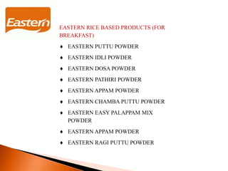 EASTERN RICE BASED PRODUCTS (FOR
BREAKFAST)
 EASTERN PUTTU POWDER
 EASTERN IDLI POWDER
 EASTERN DOSA POWDER
 EASTERN PATHIRI POWDER
 EASTERN APPAM POWDER
 EASTERN CHAMBA PUTTU POWDER
 EASTERN EASY PALAPPAM MIX
POWDER
 EASTERN APPAM POWDER
 EASTERN RAGI PUTTU POWDER
 