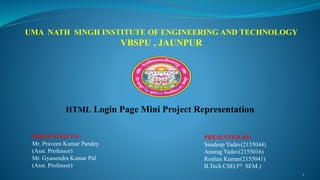 UMA NATH SINGH INSTITUTE OF ENGINEERING AND TECHNOLOGY
VBSPU , JAUNPUR
HTML Login Page Mini Project Representation
PRESENTED TO :
Mr. Praveen Kumar Pandey
(Asst. Professor)
Mr. Gyanendra Kumar Pal
(Asst. Professor)
PRESENTED BY:
Sandeep Yadav(2155044)
Anurag Yadav(2155016)
Roshan Kumar(2155041)
B.Tech CSE(3rd SEM.)
1
 