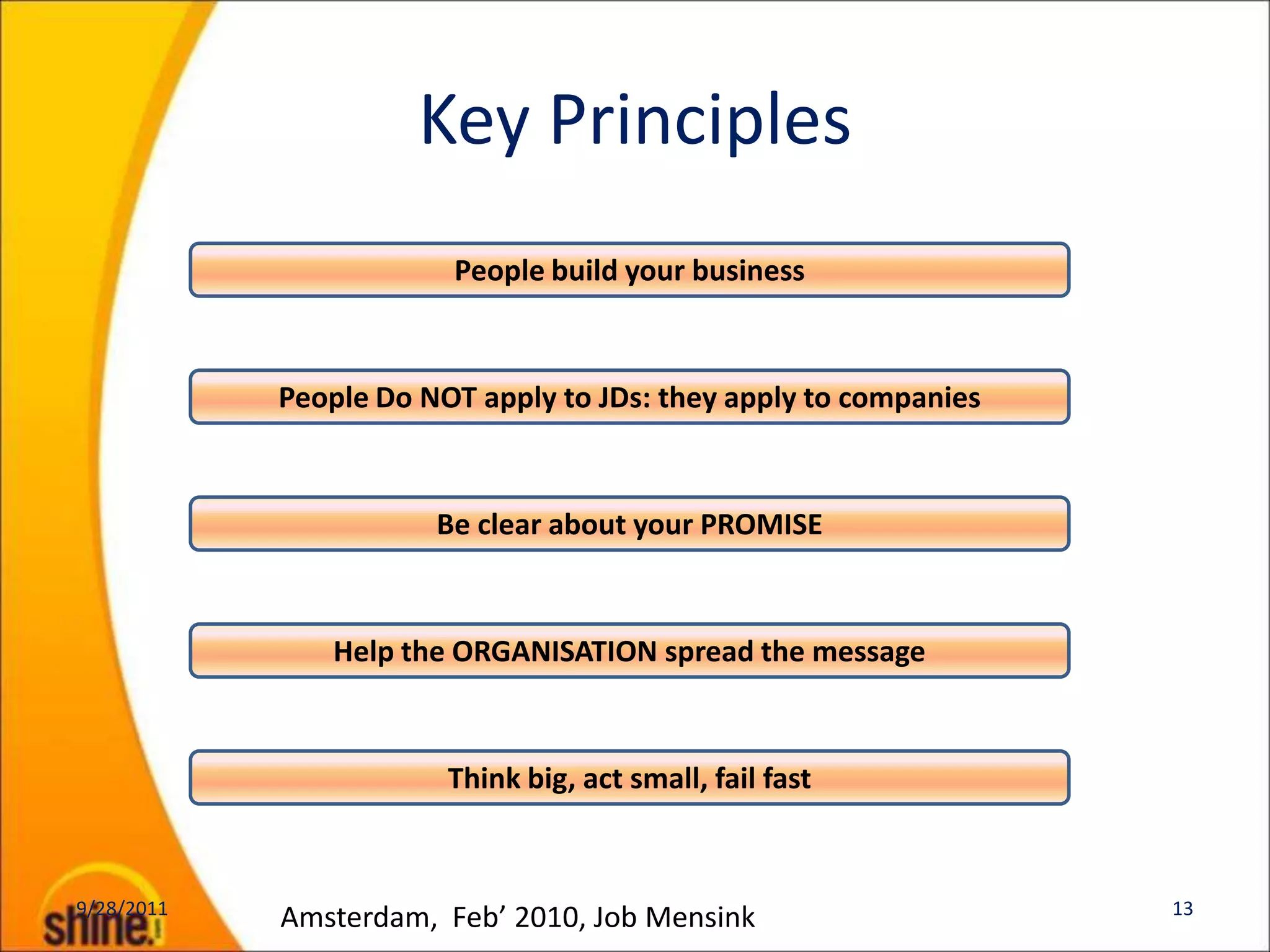 Key Principles
                        People build your business



            People Do NOT apply to JDs: they apply to companies


                       Be clear about your PROMISE



               Help the ORGANISATION spread the message



                        Think big, act small, fail fast


9/28/2011                                                         13
            Amsterdam, Feb’ 2010, Job Mensink
 