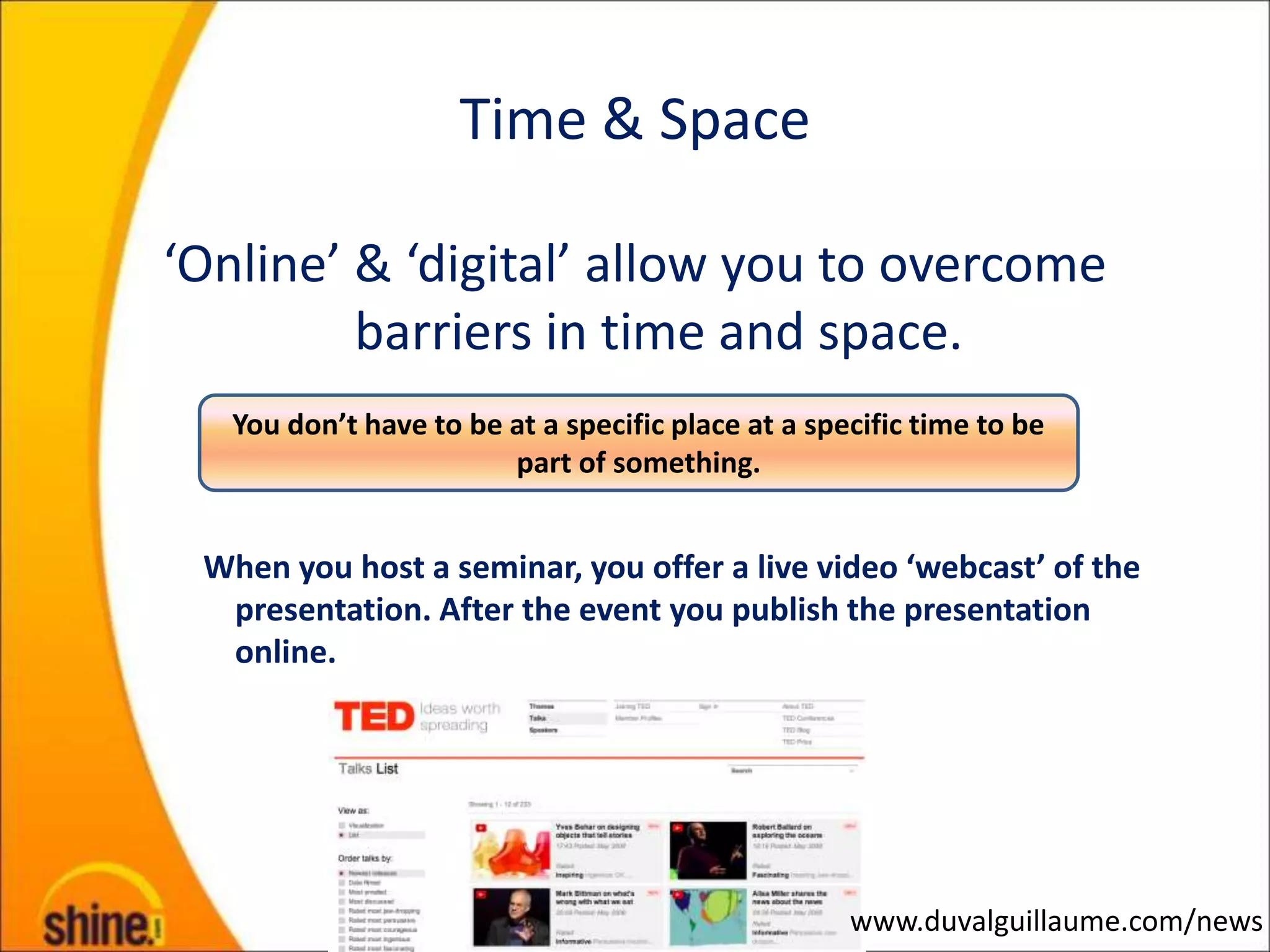 Time & Space

‘Online’ & ‘digital’ allow you to overcome
         barriers in time and space.
   You don’t have to be at a specific place at a specific time to be
                        part of something.


 When you host a seminar, you offer a live video ‘webcast’ of the
  presentation. After the event you publish the presentation
  online.




                                                    www.duvalguillaume.com/news
 