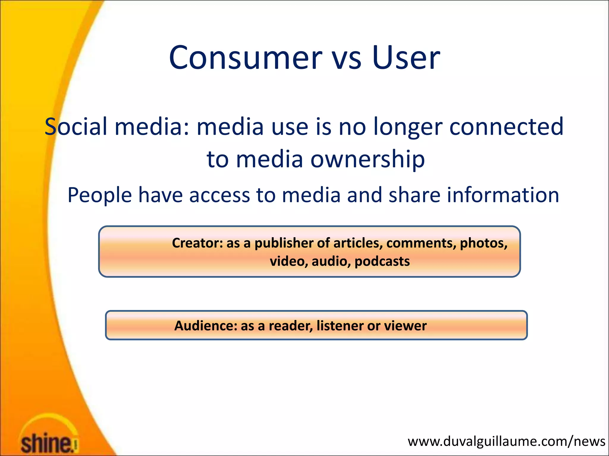 Consumer vs User
Social media: media use is no longer connected
              to media ownership
  People have access to media and share information
            Creator: as a publisher of articles, comments, photos,
                            video, audio, podcasts



            Audience: as a reader, listener or viewer




                                                 www.duvalguillaume.com/news
 