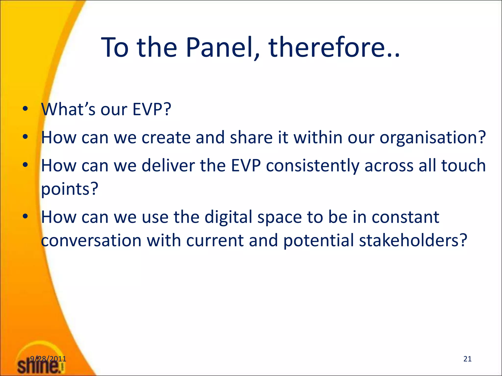 To the Panel, therefore..
• What’s our EVP?
• How can we create and share it within our organisation?
• How can we deliver the EVP consistently across all touch
  points?
• How can we use the digital space to be in constant
  conversation with current and potential stakeholders?




 9/28/2011                                             21
 
