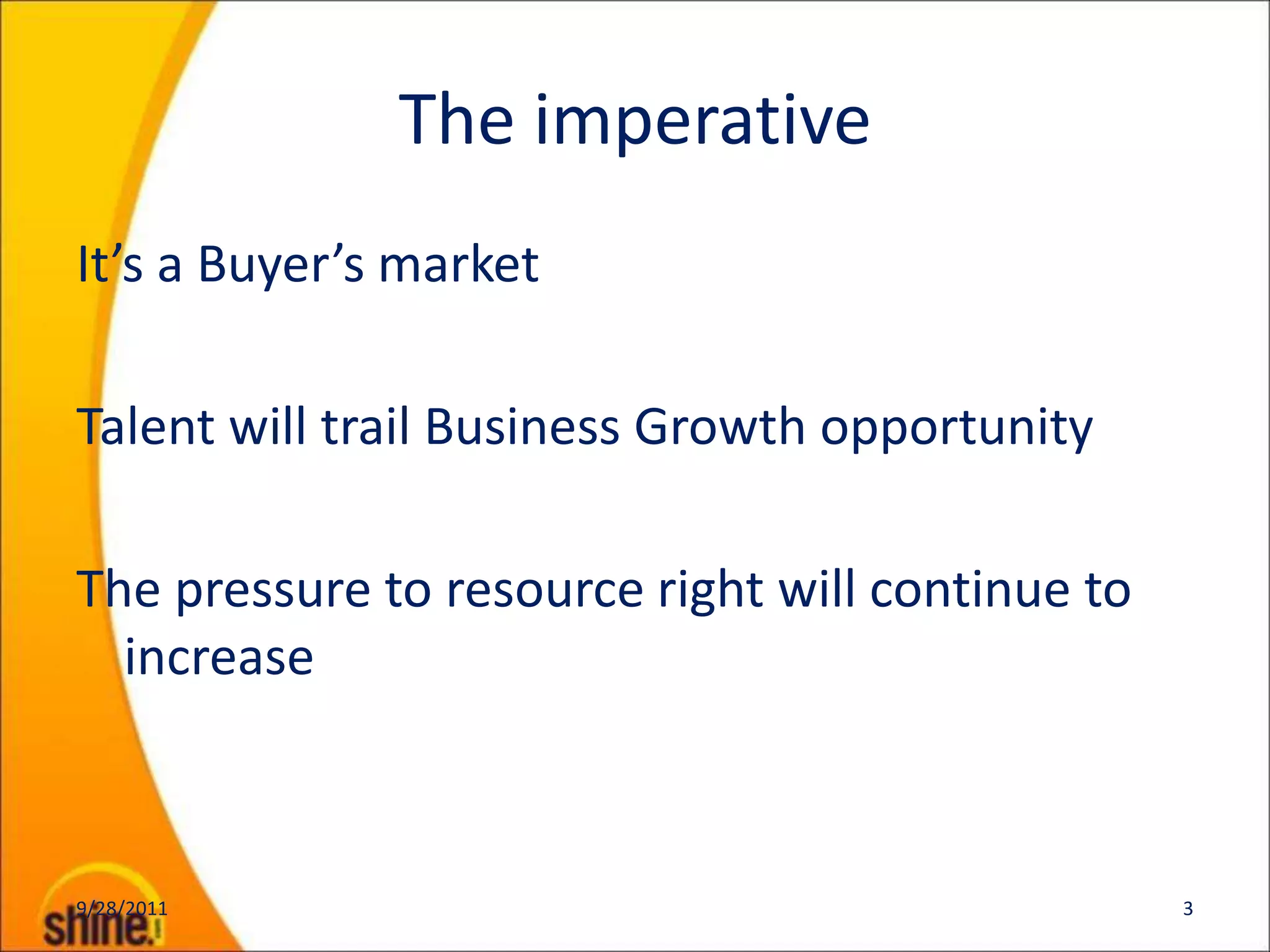 The imperative
It’s a Buyer’s market

Talent will trail Business Growth opportunity

The pressure to resource right will continue to
  increase



9/28/2011                                         3
 