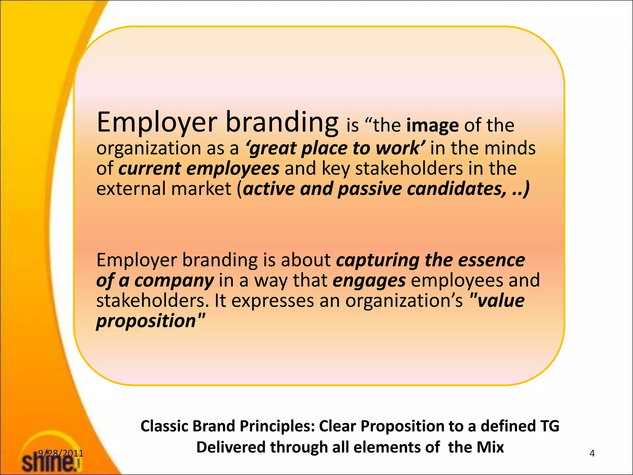 Employer branding is “the image of the
            organization as a ‘great place to work’ in the minds
            of current employees and key stakeholders in the
            external market (active and passive candidates, ..)


            Employer branding is about capturing the essence
            of a company in a way that engages employees and
            stakeholders. It expresses an organization’s "value
            proposition"



                 Classic Brand Principles: Clear Proposition to a defined TG
9/28/2011                Delivered through all elements of the Mix             4
 