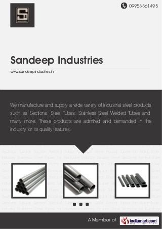09953361495
A Member of
Sandeep Industries
www.sandeepindustries.in
Stainless Steel Pipes Stainless Steel Round Tubes Stainless Steel Oval Sections Stainless Steel
Nominal Bore Pipes Rectangular Steel Section Square Steel Sections Tubular Section Welded
Tubes Stainless Steel Round Tubes for Automotive Industry Stainless Steel Pipes for Hardware
Industry Square Steel Sections for Furniture Industry Stainless Steel Pipes Stainless Steel
Round Tubes Stainless Steel Oval Sections Stainless Steel Nominal Bore Pipes Rectangular
Steel Section Square Steel Sections Tubular Section Welded Tubes Stainless Steel Round
Tubes for Automotive Industry Stainless Steel Pipes for Hardware Industry Square Steel
Sections for Furniture Industry Stainless Steel Pipes Stainless Steel Round Tubes Stainless
Steel Oval Sections Stainless Steel Nominal Bore Pipes Rectangular Steel Section Square Steel
Sections Tubular Section Welded Tubes Stainless Steel Round Tubes for Automotive
Industry Stainless Steel Pipes for Hardware Industry Square Steel Sections for Furniture
Industry Stainless Steel Pipes Stainless Steel Round Tubes Stainless Steel Oval
Sections Stainless Steel Nominal Bore Pipes Rectangular Steel Section Square Steel
Sections Tubular Section Welded Tubes Stainless Steel Round Tubes for Automotive
Industry Stainless Steel Pipes for Hardware Industry Square Steel Sections for Furniture
Industry Stainless Steel Pipes Stainless Steel Round Tubes Stainless Steel Oval
Sections Stainless Steel Nominal Bore Pipes Rectangular Steel Section Square Steel
Sections Tubular Section Welded Tubes Stainless Steel Round Tubes for Automotive
Industry Stainless Steel Pipes for Hardware Industry Square Steel Sections for Furniture
We manufacture and supply a wide variety of industrial steel products
such as Sections, Steel Tubes, Stainless Steel Welded Tubes and
many more. These products are admired and demanded in the
industry for its quality features.
 