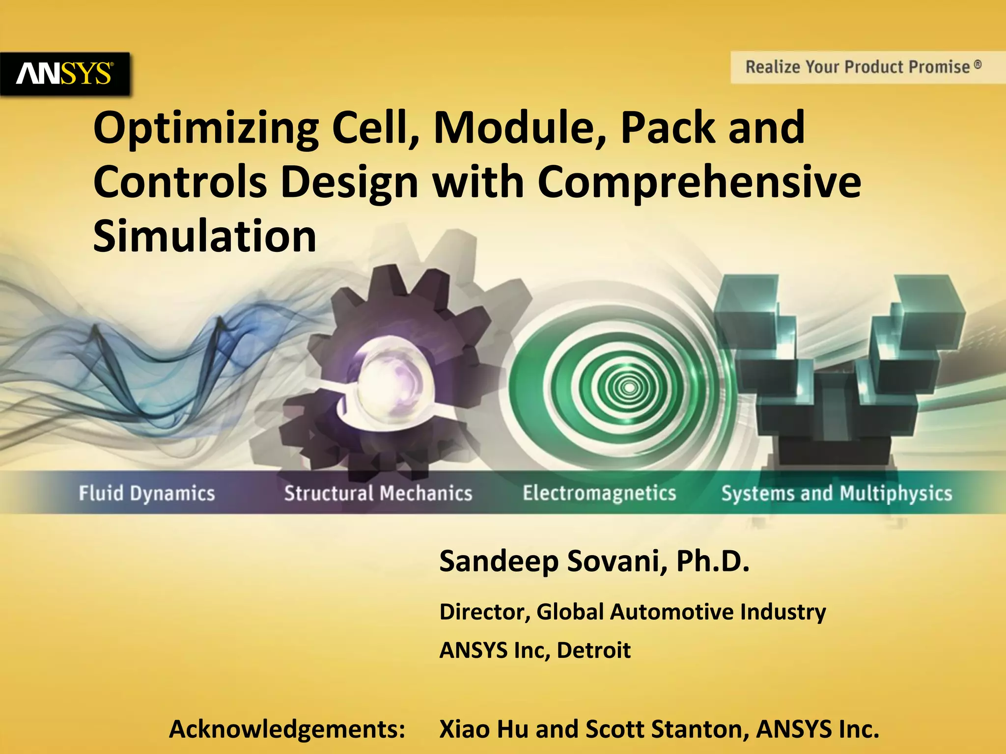 1 © 2014 ANSYS, Inc. August 21, 2014 ANSYS Confidential
Optimizing Cell, Module, Pack and
Controls Design with Comprehensive
Simulation
Sandeep Sovani, Ph.D.
Director, Global Automotive Industry
ANSYS Inc, Detroit
Acknowledgements: Xiao Hu and Scott Stanton, ANSYS Inc.
 