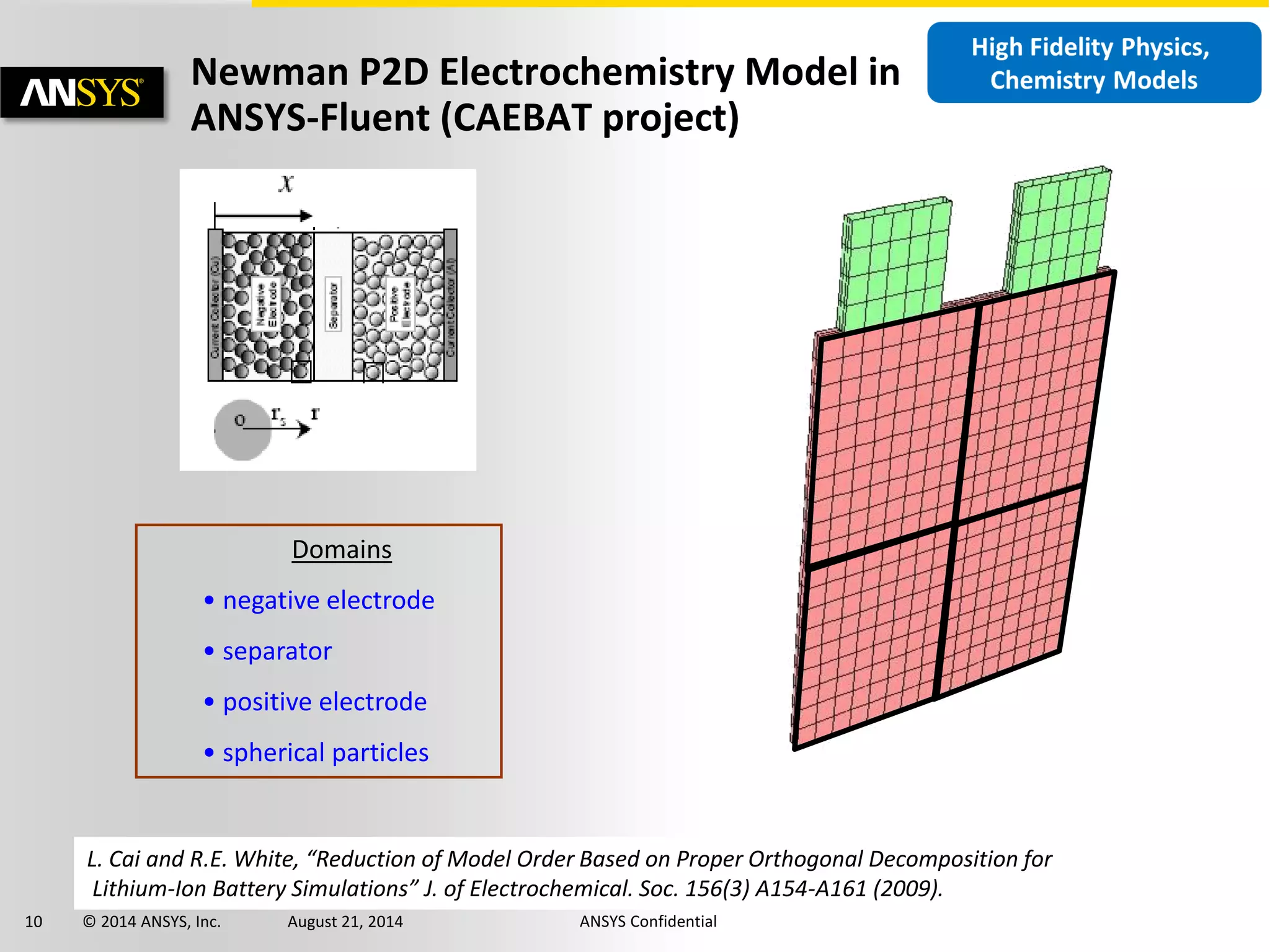 10 © 2014 ANSYS, Inc. August 21, 2014 ANSYS Confidential
Newman P2D Electrochemistry Model in
ANSYS-Fluent (CAEBAT project)
Domains
• negative electrode
• separator
• positive electrode
• spherical particles
L. Cai and R.E. White, “Reduction of Model Order Based on Proper Orthogonal Decomposition for
Lithium-Ion Battery Simulations” J. of Electrochemical. Soc. 156(3) A154-A161 (2009).
 