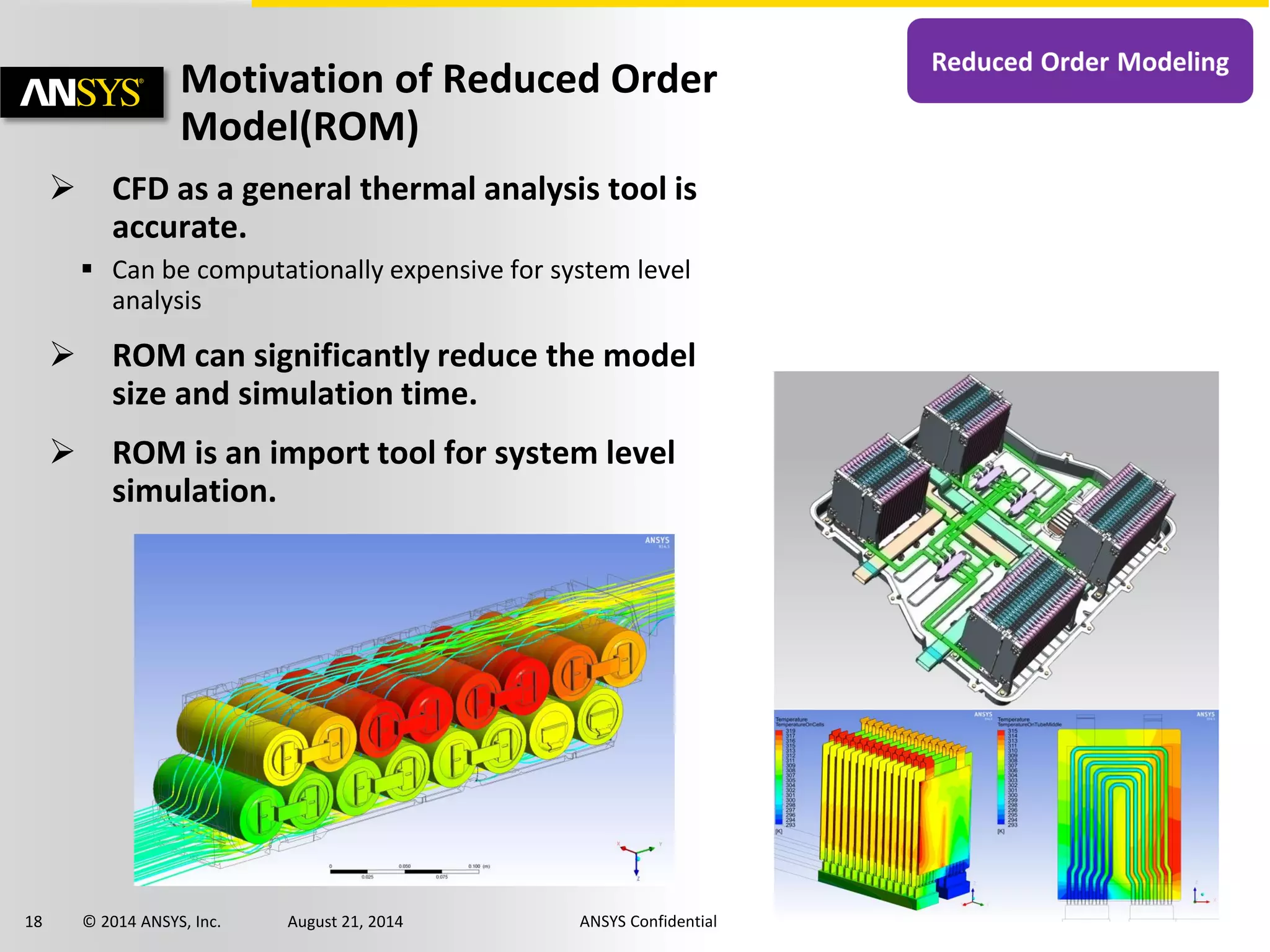 18 © 2014 ANSYS, Inc. August 21, 2014 ANSYS Confidential
Motivation of Reduced Order
Model(ROM)
 CFD as a general thermal analysis tool is
accurate.
 Can be computationally expensive for system level
analysis
 ROM can significantly reduce the model
size and simulation time.
 ROM is an import tool for system level
simulation.
 