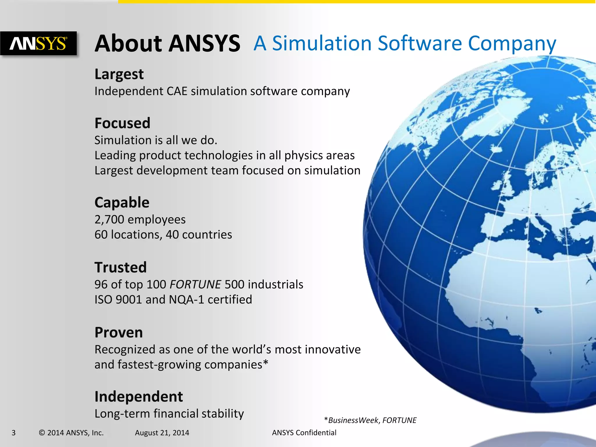 3 © 2014 ANSYS, Inc. August 21, 2014 ANSYS Confidential
Largest
Independent CAE simulation software company
Focused
Simulation is all we do.
Leading product technologies in all physics areas
Largest development team focused on simulation
Capable
2,700 employees
60 locations, 40 countries
Trusted
96 of top 100 FORTUNE 500 industrials
ISO 9001 and NQA-1 certified
Proven
Recognized as one of the world’s most innovative
and fastest-growing companies*
Independent
Long-term financial stability *BusinessWeek, FORTUNE
About ANSYS A Simulation Software Company
 