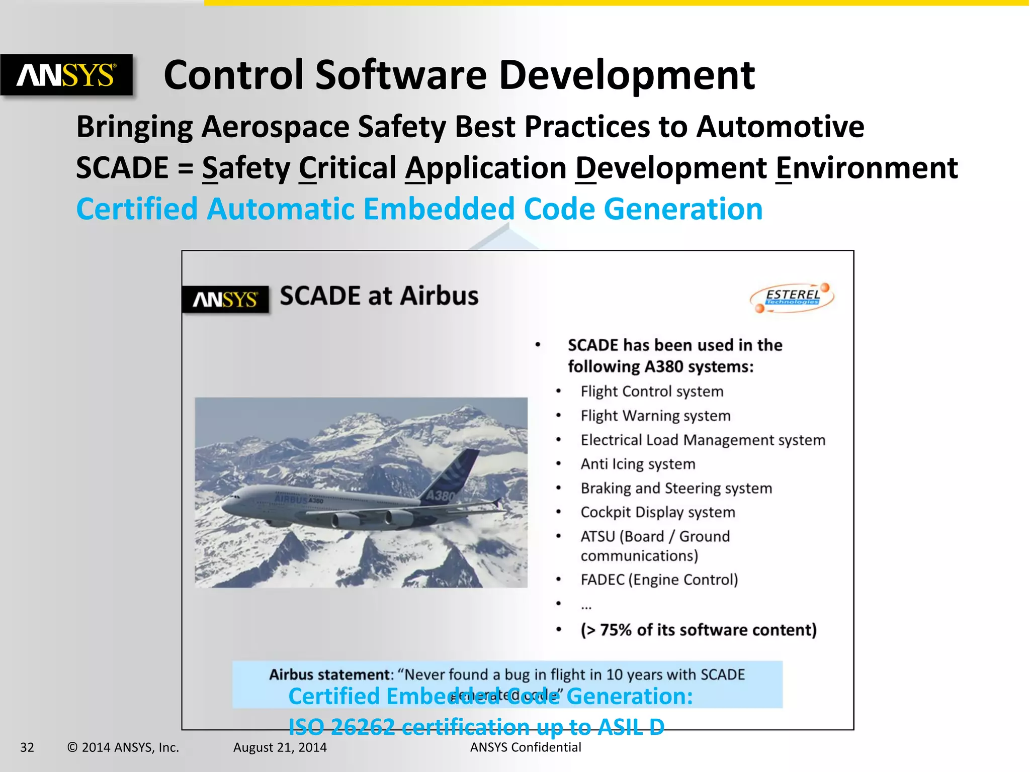 32 © 2014 ANSYS, Inc. August 21, 2014 ANSYS Confidential
Control Software Development
Bringing Aerospace Safety Best Practices to Automotive
SCADE = Safety Critical Application Development Environment
Certified Automatic Embedded Code Generation
Certified Embedded Code Generation:
ISO 26262 certification up to ASIL D
 