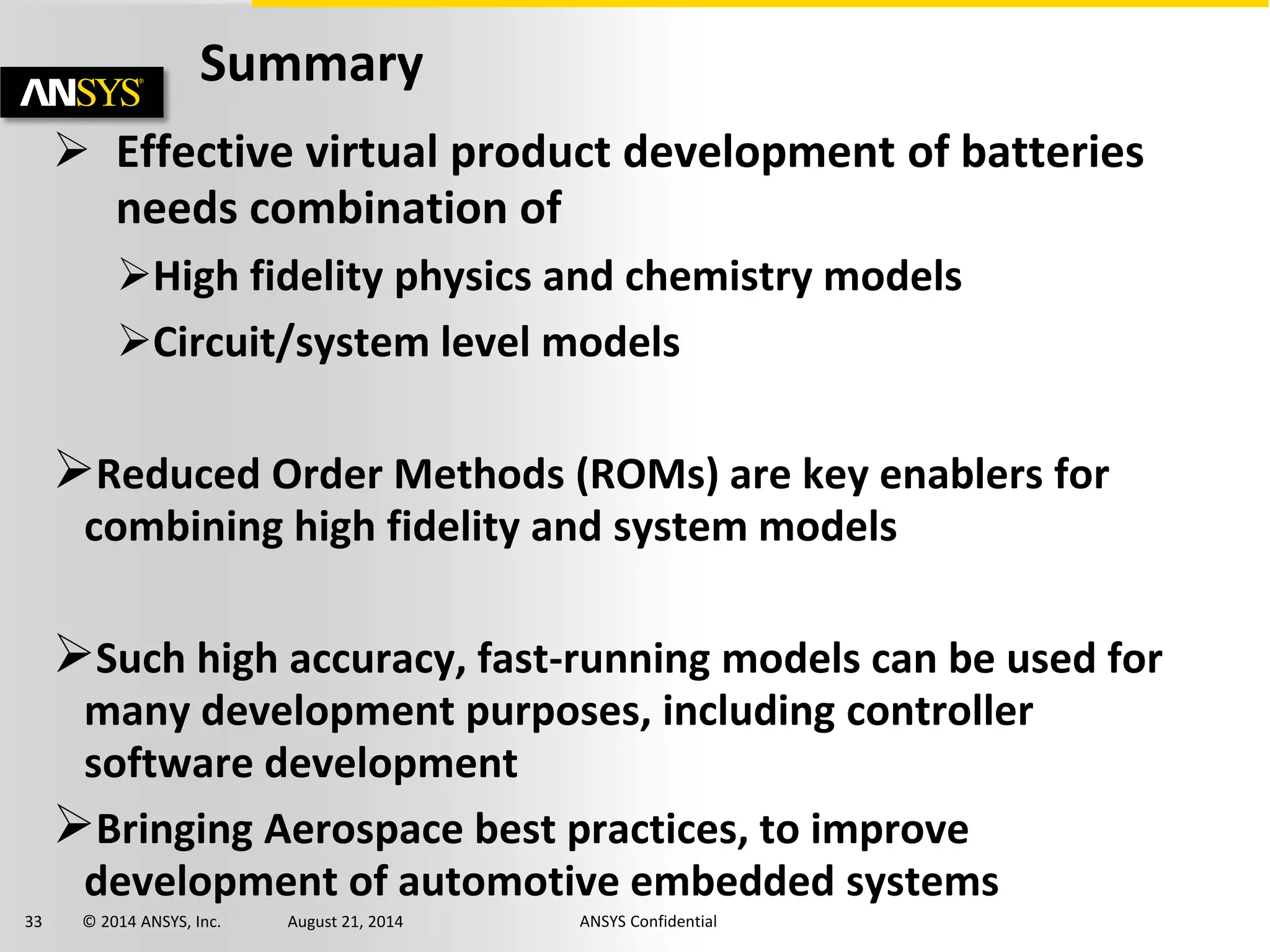 33 © 2014 ANSYS, Inc. August 21, 2014 ANSYS Confidential
Summary
 Effective virtual product development of batteries
needs combination of
High fidelity physics and chemistry models
Circuit/system level models
Reduced Order Methods (ROMs) are key enablers for
combining high fidelity and system models
Such high accuracy, fast-running models can be used for
many development purposes, including controller
software development
Bringing Aerospace best practices, to improve
development of automotive embedded systems
 