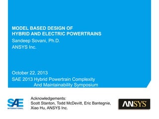 MODEL BASED DESIGN OF
HYBRID AND ELECTRIC POWERTRAINS
Sandeep Sovani, Ph.D.
ANSYS Inc.
October 22, 2013
SAE 2013 Hybrid Powertrain Complexity
And Maintainability Symposium
Acknowledgements:
Scott Stanton, Todd McDevitt, Eric Bantegnie,
Xiao Hu, ANSYS Inc.
 