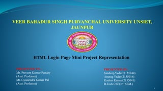 VEER BAHADUR SINGH PURVANCHAL UNIVERSITY UNSIET,
JAUNPUR
HTML Login Page Mini Project Representation
PRESENTED TO :
Mr. Praveen Kumar Pandey
(Asst. Professor)
Mr. Gyanendra Kumar Pal
(Asst. Professor)
PRESENTED BY:
Sandeep Yadav(2155044)
Anurag Yadav(2155016)
Roshan Kumar(2155041)
B.Tech CSE(3rd SEM.)
1
 