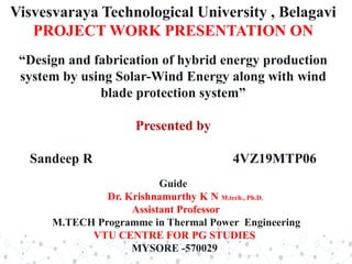 Visvesvaraya Technological University , Belagavi
PROJECT WORK PRESENTATION ON
“Design and fabrication of hybrid energy production
system by using Solar-Wind Energy along with wind
blade protection system”
Presented by
Sandeep R 4VZ19MTP06
Guide
Dr. Krishnamurthy K N M.tech., Ph.D.
Assistant Professor
M.TECH Programme in Thermal Power Engineering
VTU CENTRE FOR PG STUDIES
MYSORE -570029
 