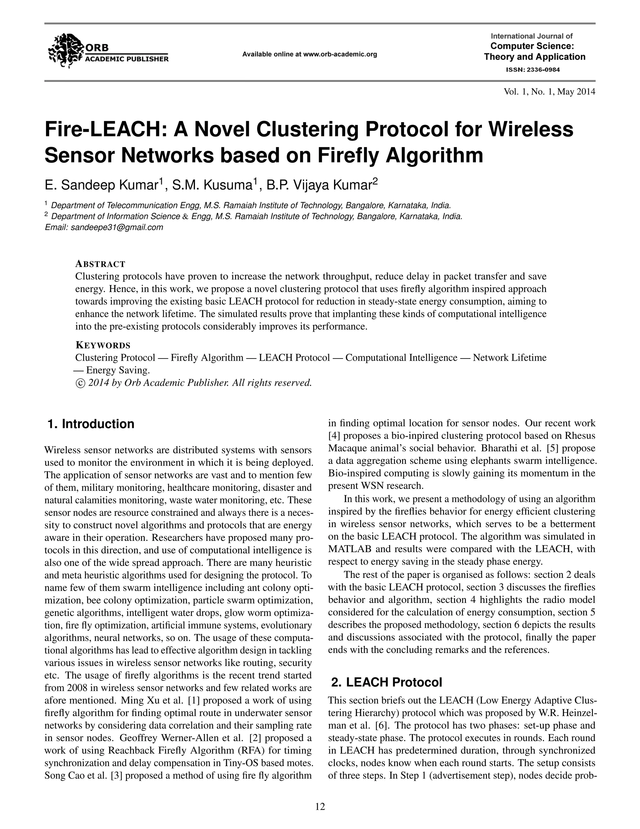 Vol. 1, No. 1, May 2014 Fire-LEACH: A Novel Clustering Protocol for Wireless Sensor Networks based on Firefly Algorithm E. Sandeep Kumar1, S.M. Kusuma1, B.P. Vijaya Kumar2 1 Department of Telecommunication Engg, M.S. Ramaiah Institute of Technology, Bangalore, Karnataka, India. 2 Department of Information Science & Engg, M.S. Ramaiah Institute of Technology, Bangalore, Karnataka, India. Email: sandeepe31@gmail.com ABSTRACT Clustering protocols have proven to increase the network throughput, reduce delay in packet transfer and save energy. Hence, in this work, we propose a novel clustering protocol that uses firefly algorithm inspired approach towards improving the existing basic LEACH protocol for reduction in steady-state energy consumption, aiming to enhance the network lifetime. The simulated results prove that implanting these kinds of computational intelligence into the pre-existing protocols considerably improves its performance. KEYWORDS Clustering Protocol — Firefly Algorithm — LEACH Protocol — Computational Intelligence — Network Lifetime — Energy Saving. c 2014 by Orb Academic Publisher. All rights reserved. 1. Introduction Wireless sensor networks are distributed systems with sensors used to monitor the environment in which it is being deployed. The application of sensor networks are vast and to mention few of them, military monitoring, healthcare monitoring, disaster and natural calamities monitoring, waste water monitoring, etc. These sensor nodes are resource constrained and always there is a neces-sity to construct novel algorithms and protocols that are energy aware in their operation. Researchers have proposed many pro-tocols in this direction, and use of computational intelligence is also one of the wide spread approach. There are many heuristic and meta heuristic algorithms used for designing the protocol. To name few of them swarm intelligence including ant colony opti-mization, bee colony optimization, particle swarm optimization, genetic algorithms, intelligent water drops, glow worm optimiza-tion, fire fly optimization, artificial immune systems, evolutionary algorithms, neural networks, so on. The usage of these computa-tional algorithms has lead to effective algorithm design in tackling various issues in wireless sensor networks like routing, security etc. The usage of firefly algorithms is the recent trend started from 2008 in wireless sensor networks and few related works are afore mentioned. Ming Xu et al. [1] proposed a work of using firefly algorithm for finding optimal route in underwater sensor networks by considering data correlation and their sampling rate in sensor nodes. Geoffrey Werner-Allen et al. [2] proposed a work of using Reachback Firefly Algorithm (RFA) for timing synchronization and delay compensation in Tiny-OS based motes. Song Cao et al. [3] proposed a method of using fire fly algorithm in finding optimal location for sensor nodes. Our recent work [4] proposes a bio-inpired clustering protocol based on Rhesus Macaque animal’s social behavior. Bharathi et al. [5] propose a data aggregation scheme using elephants swarm intelligence. Bio-inspired computing is slowly gaining its momentum in the present WSN research. In this work, we present a methodology of using an algorithm inspired by the fireflies behavior for energy efficient clustering in wireless sensor networks, which serves to be a betterment on the basic LEACH protocol. The algorithm was simulated in MATLAB and results were compared with the LEACH, with respect to energy saving in the steady phase energy. The rest of the paper is organised as follows: section 2 deals with the basic LEACH protocol, section 3 discusses the fireflies behavior and algorithm, section 4 highlights the radio model considered for the calculation of energy consumption, section 5 describes the proposed methodology, section 6 depicts the results and discussions associated with the protocol, finally the paper ends with the concluding remarks and the references. 2. LEACH Protocol This section briefs out the LEACH (Low Energy Adaptive Clus-tering Hierarchy) protocol which was proposed by W.R. Heinzel-man et al. [6]. The protocol has two phases: set-up phase and steady-state phase. The protocol executes in rounds. Each round in LEACH has predetermined duration, through synchronized clocks, nodes know when each round starts. The setup consists of three steps. In Step 1 (advertisement step), nodes decide prob- 12 