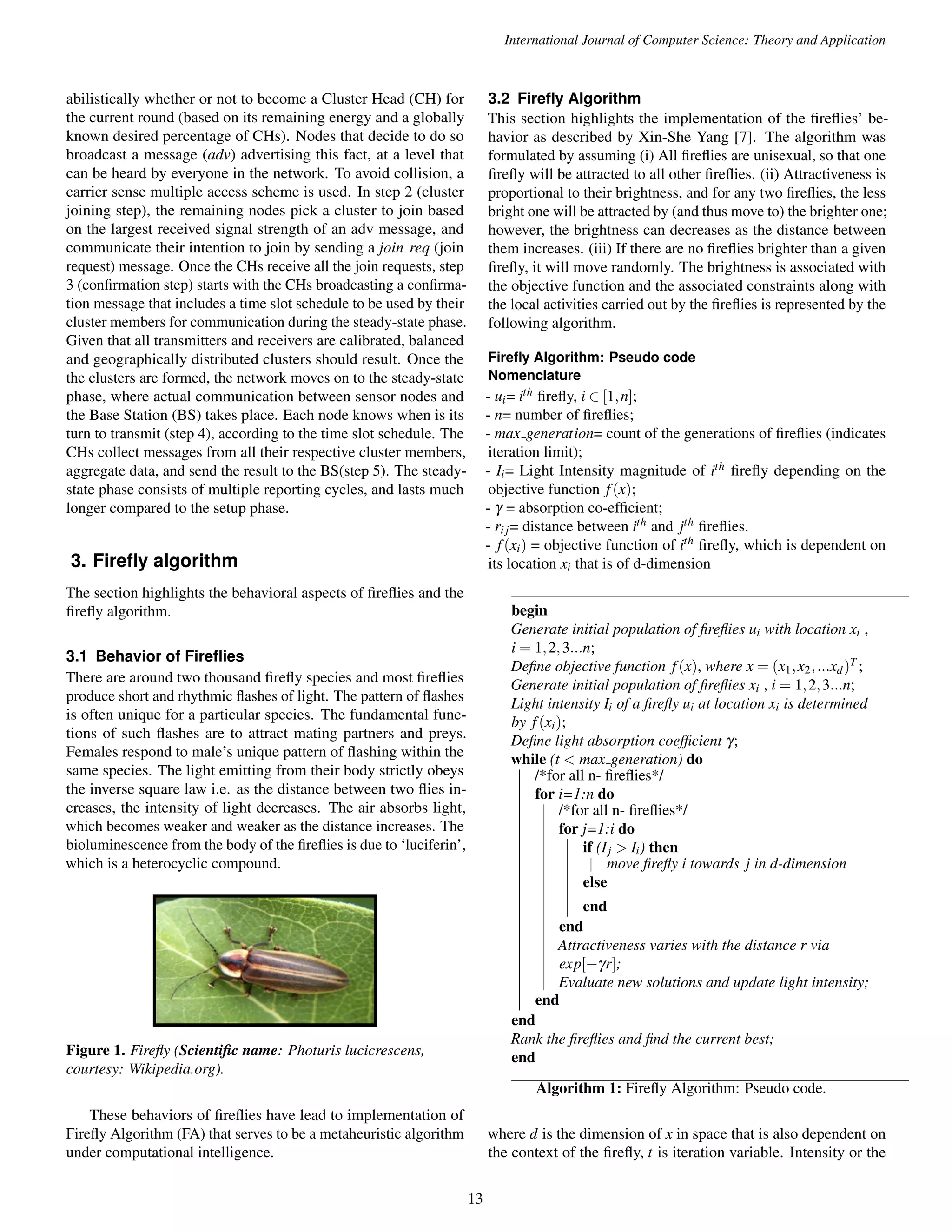 International Journal of Computer Science: Theory and Application abilistically whether or not to become a Cluster Head (CH) for the current round (based on its remaining energy and a globally known desired percentage of CHs). Nodes that decide to do so broadcast a message (adv) advertising this fact, at a level that can be heard by everyone in the network. To avoid collision, a carrier sense multiple access scheme is used. In step 2 (cluster joining step), the remaining nodes pick a cluster to join based on the largest received signal strength of an adv message, and communicate their intention to join by sending a join req (join request) message. Once the CHs receive all the join requests, step 3 (confirmation step) starts with the CHs broadcasting a confirma-tion message that includes a time slot schedule to be used by their cluster members for communication during the steady-state phase. Given that all transmitters and receivers are calibrated, balanced and geographically distributed clusters should result. Once the the clusters are formed, the network moves on to the steady-state phase, where actual communication between sensor nodes and the Base Station (BS) takes place. Each node knows when is its turn to transmit (step 4), according to the time slot schedule. The CHs collect messages from all their respective cluster members, aggregate data, and send the result to the BS(step 5). The steady-state phase consists of multiple reporting cycles, and lasts much longer compared to the setup phase. 3. Firefly algorithm The section highlights the behavioral aspects of fireflies and the firefly algorithm. 3.1 Behavior of Fireflies There are around two thousand firefly species and most fireflies produce short and rhythmic flashes of light. The pattern of flashes is often unique for a particular species. The fundamental func-tions of such flashes are to attract mating partners and preys. Females respond to male’s unique pattern of flashing within the same species. The light emitting from their body strictly obeys the inverse square law i.e. as the distance between two flies in-creases, the intensity of light decreases. The air absorbs light, which becomes weaker and weaker as the distance increases. The bioluminescence from the body of the fireflies is due to ‘luciferin’, which is a heterocyclic compound. Figure 1. Firefly (Scientific name: Photuris lucicrescens, courtesy: Wikipedia.org). These behaviors of fireflies have lead to implementation of Firefly Algorithm (FA) that serves to be a metaheuristic algorithm under computational intelligence. 3.2 Firefly Algorithm This section highlights the implementation of the fireflies’ be-havior as described by Xin-She Yang [7]. The algorithm was formulated by assuming (i) All fireflies are unisexual, so that one firefly will be attracted to all other fireflies. (ii) Attractiveness is proportional to their brightness, and for any two fireflies, the less bright one will be attracted by (and thus move to) the brighter one; however, the brightness can decreases as the distance between them increases. (iii) If there are no fireflies brighter than a given firefly, it will move randomly. The brightness is associated with the objective function and the associated constraints along with the local activities carried out by the fireflies is represented by the following algorithm. Firefly Algorithm: Pseudo code Nomenclature - ui= ith firefly, i 2 [1;n]; - n= number of fireflies; - max generation= count of the generations of fireflies (indicates iteration limit); - Ii= Light Intensity magnitude of ith firefly depending on the objective function f (x); - g = absorption co-efficient; - ri j= distance between ith and jth fireflies. - f (xi) = objective function of ith firefly, which is dependent on its location xi that is of d-dimension begin Generate initial population of fireflies ui with location xi , i = 1;2;3:::n; Define objective function f (x), where x = (x1;x2; :::xd)T ; Generate initial population of fireflies xi , i = 1;2;3:::n; Light intensity Ii of a firefly ui at location xi is determined by f (xi); Define light absorption coefficient g; while (t < max generation) do /*for all n- fireflies*/ for i=1:n do /*for all n- fireflies*/ for j=1:i do if (Ij > Ii) then move firefly i towards j in d-dimension else end end Attractiveness varies with the distance r via exp[gr]; Evaluate new solutions and update light intensity; end end Rank the fireflies and find the current best; end Algorithm 1: Firefly Algorithm: Pseudo code. where d is the dimension of x in space that is also dependent on the context of the firefly, t is iteration variable. Intensity or the 13 