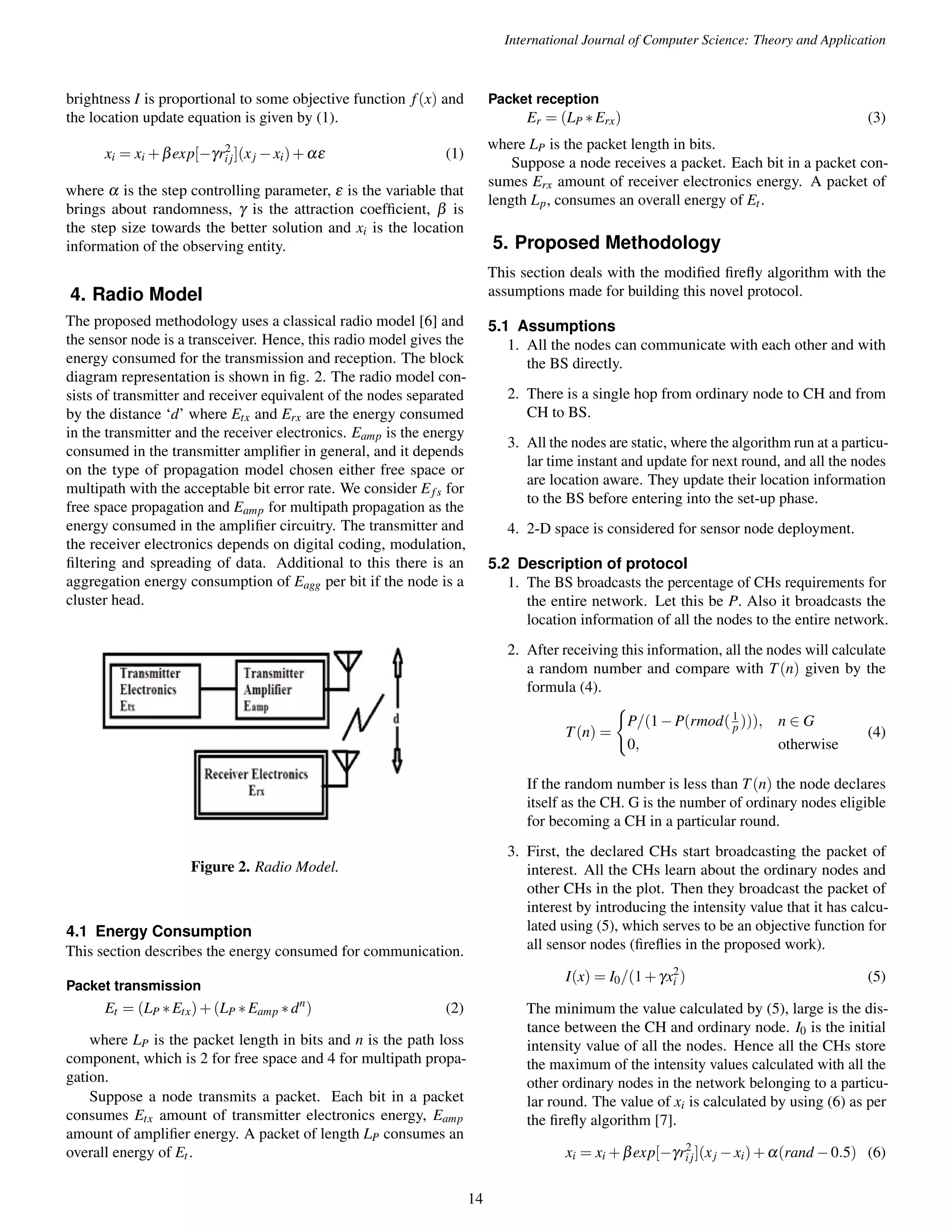 International Journal of Computer Science: Theory and Application brightness I is proportional to some objective function f (x) and the location update equation is given by (1). xi = xi+bexp[gr2 i j](xj xi)+ae (1) where a is the step controlling parameter, e is the variable that brings about randomness, g is the attraction coefficient, b is the step size towards the better solution and xi is the location information of the observing entity. 4. Radio Model The proposed methodology uses a classical radio model [6] and the sensor node is a transceiver. Hence, this radio model gives the energy consumed for the transmission and reception. The block diagram representation is shown in fig. 2. The radio model con-sists of transmitter and receiver equivalent of the nodes separated by the distance ‘d’ where Etx and Erx are the energy consumed in the transmitter and the receiver electronics. Eamp is the energy consumed in the transmitter amplifier in general, and it depends on the type of propagation model chosen either free space or multipath with the acceptable bit error rate. We consider Ef s for free space propagation and Eamp for multipath propagation as the energy consumed in the amplifier circuitry. The transmitter and the receiver electronics depends on digital coding, modulation, filtering and spreading of data. Additional to this there is an aggregation energy consumption of Eagg per bit if the node is a cluster head. Figure 2. Radio Model. 4.1 Energy Consumption This section describes the energy consumed for communication. Packet transmission Et = (LP Etx)+(LP Eamp dn) (2) where LP is the packet length in bits and n is the path loss component, which is 2 for free space and 4 for multipath propa-gation. Suppose a node transmits a packet. Each bit in a packet consumes Etx amount of transmitter electronics energy, Eamp amount of amplifier energy. A packet of length LP consumes an overall energy of Et . Packet reception Er = (LP Erx) (3) where LP is the packet length in bits. Suppose a node receives a packet. Each bit in a packet con-sumes Erx amount of receiver electronics energy. A packet of length Lp, consumes an overall energy of Et . 5. Proposed Methodology This section deals with the modified firefly algorithm with the assumptions made for building this novel protocol. 5.1 Assumptions 1. All the nodes can communicate with each other and with the BS directly. 2. There is a single hop from ordinary node to CH and from CH to BS. 3. All the nodes are static, where the algorithm run at a particu-lar time instant and update for next round, and all the nodes are location aware. They update their location information to the BS before entering into the set-up phase. 4. 2-D space is considered for sensor node deployment. 5.2 Description of protocol 1. The BS broadcasts the percentage of CHs requirements for the entire network. Let this be P. Also it broadcasts the location information of all the nodes to the entire network. 2. After receiving this information, all the nodes will calculate a random number and compare with T(n) given by the formula (4). T(n) = ( P=(1P(rmod( 1 p ))); n 2 G 0; otherwise (4) If the random number is less than T(n) the node declares itself as the CH. G is the number of ordinary nodes eligible for becoming a CH in a particular round. 3. First, the declared CHs start broadcasting the packet of interest. All the CHs learn about the ordinary nodes and other CHs in the plot. Then they broadcast the packet of interest by introducing the intensity value that it has calcu-lated using (5), which serves to be an objective function for all sensor nodes (fireflies in the proposed work). I(x) = I0=(1+gx2 i ) (5) The minimum the value calculated by (5), large is the dis-tance between the CH and ordinary node. I0 is the initial intensity value of all the nodes. Hence all the CHs store the maximum of the intensity values calculated with all the other ordinary nodes in the network belonging to a particu-lar round. The value of xi is calculated by using (6) as per the firefly algorithm [7]. xi = xi+bexp[gr2 i j](xj xi)+a(rand0:5) (6) 14 