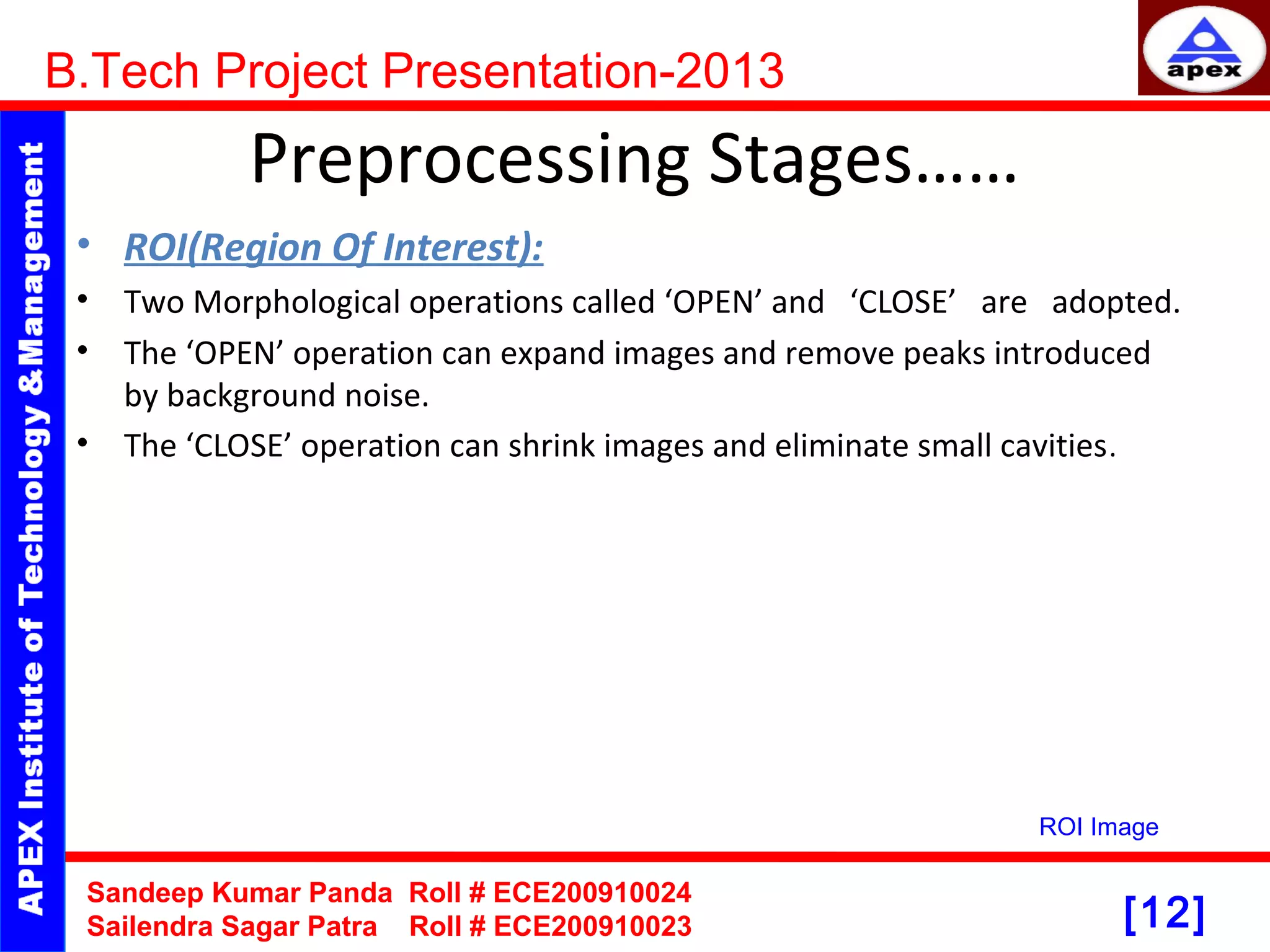 [12] Preprocessing Stages…… • ROI(Region Of Interest): • Two Morphological operations called ‘OPEN’ and ‘CLOSE’ are adopted. • The ‘OPEN’ operation can expand images and remove peaks introduced by background noise. • The ‘CLOSE’ operation can shrink images and eliminate small cavities. B.Tech Project Presentation-2013 Sandeep Kumar Panda Roll # ECE200910024 Sailendra Sagar Patra Roll # ECE200910023 ROI Image 