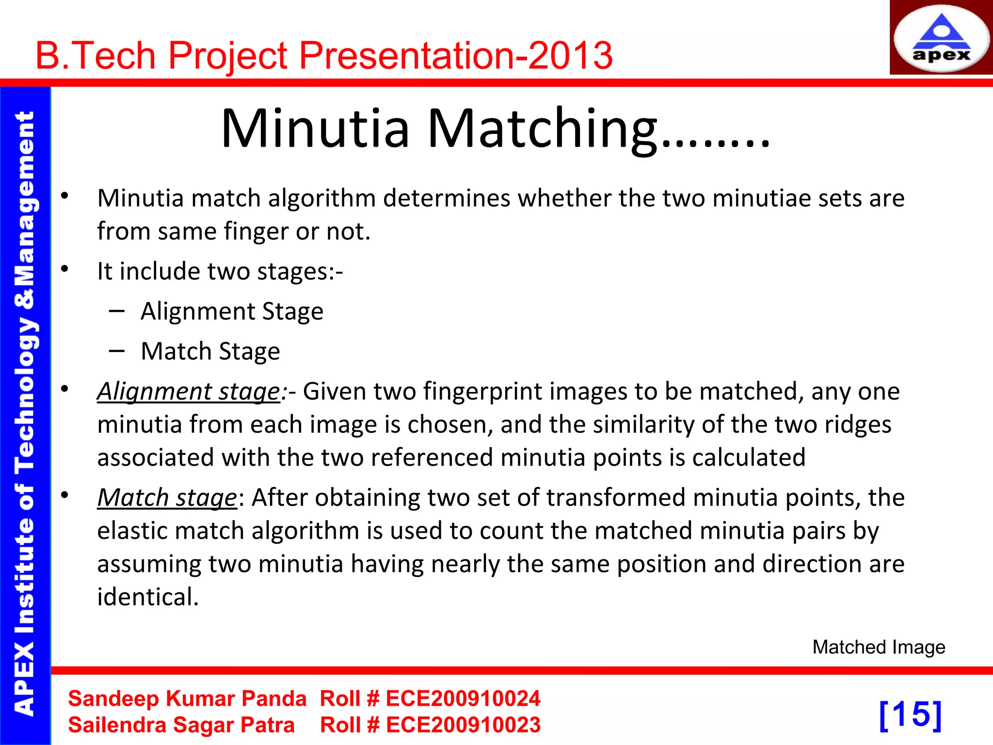 [15] Minutia Matching…….. • Minutia match algorithm determines whether the two minutiae sets are from same finger or not. • It include two stages:- – Alignment Stage – Match Stage • Alignment stage:- Given two fingerprint images to be matched, any one minutia from each image is chosen, and the similarity of the two ridges associated with the two referenced minutia points is calculated • Match stage: After obtaining two set of transformed minutia points, the elastic match algorithm is used to count the matched minutia pairs by assuming two minutia having nearly the same position and direction are identical. B.Tech Project Presentation-2013 Sandeep Kumar Panda Roll # ECE200910024 Sailendra Sagar Patra Roll # ECE200910023 Matched Image 