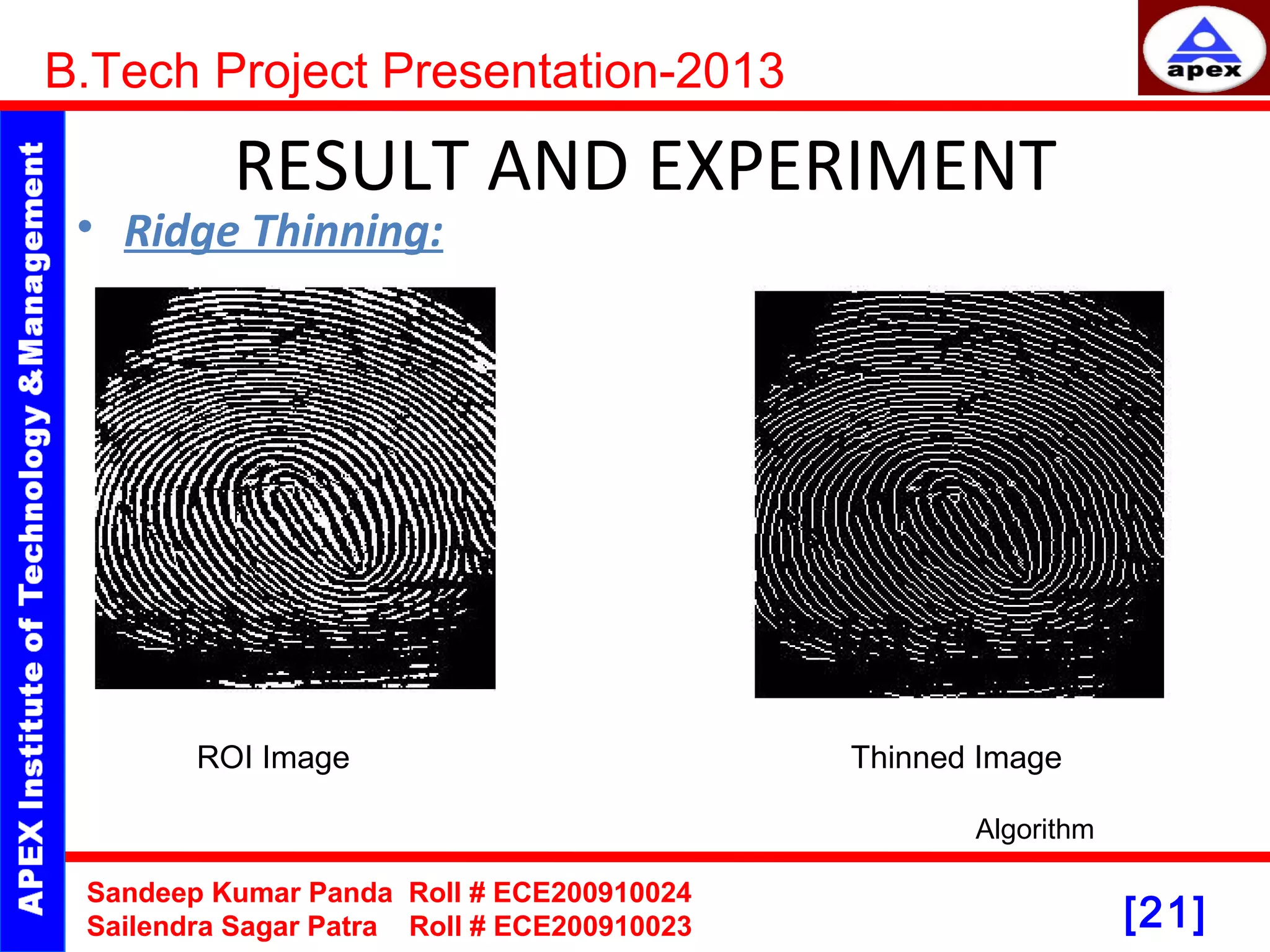 [21] RESULT AND EXPERIMENT • Ridge Thinning: B.Tech Project Presentation-2013 Sandeep Kumar Panda Roll # ECE200910024 Sailendra Sagar Patra Roll # ECE200910023 Algorithm ROI Image Thinned Image 
