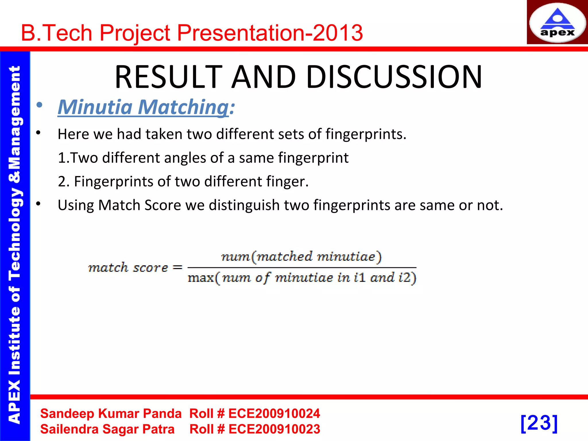 [23] RESULT AND DISCUSSION • Minutia Matching: • Here we had taken two different sets of fingerprints. 1.Two different angles of a same fingerprint 2. Fingerprints of two different finger. • Using Match Score we distinguish two fingerprints are same or not. B.Tech Project Presentation-2013 Sandeep Kumar Panda Roll # ECE200910024 Sailendra Sagar Patra Roll # ECE200910023 