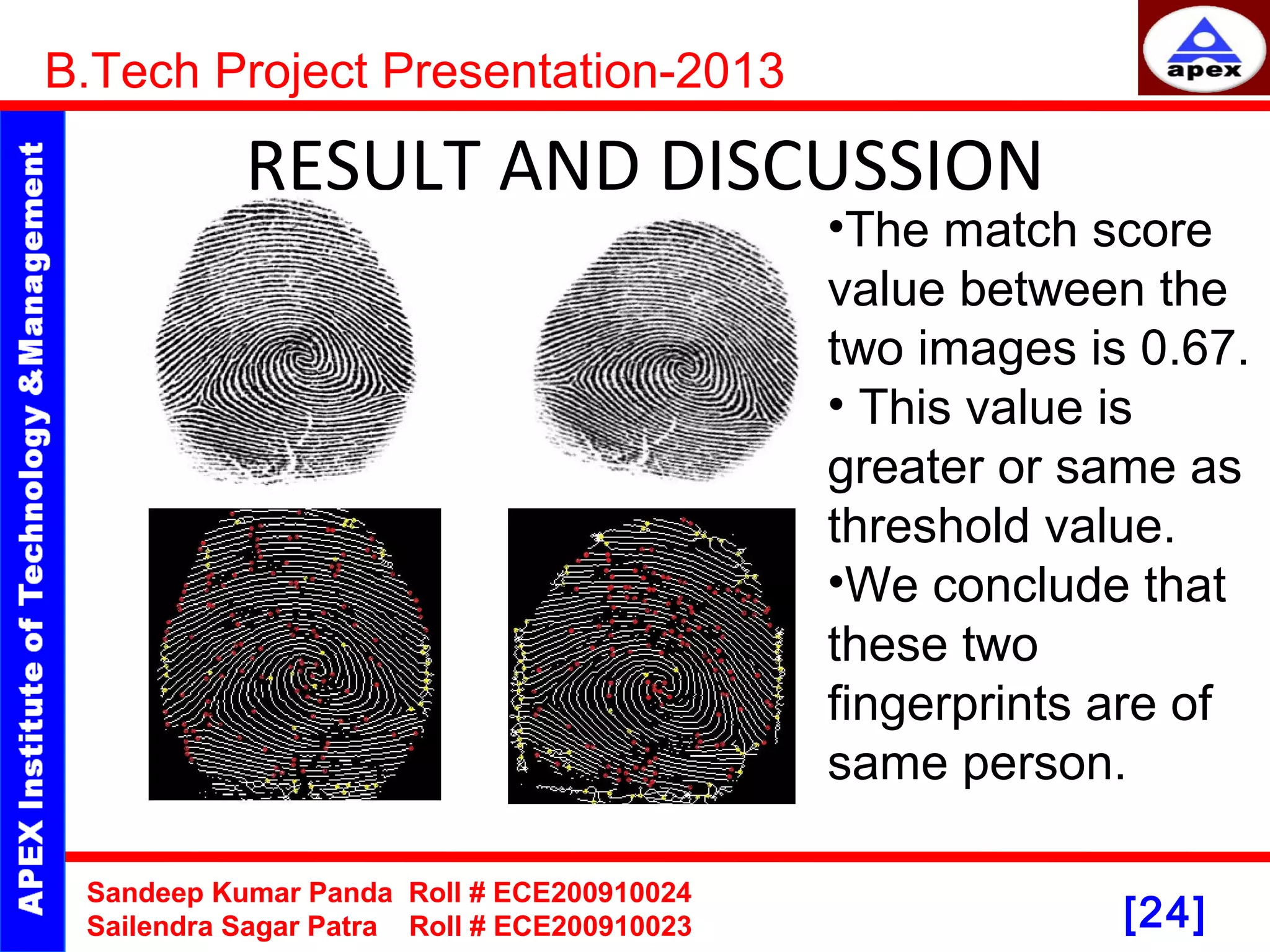 [24] RESULT AND DISCUSSION B.Tech Project Presentation-2013 Sandeep Kumar Panda Roll # ECE200910024 Sailendra Sagar Patra Roll # ECE200910023 •The match score value between the two images is 0.67. • This value is greater or same as threshold value. •We conclude that these two fingerprints are of same person. 