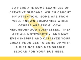 S O H E R E A R E S O M E E X A M P L E S O F
C R E A T I V E S L O G A N S , W H I C H C A U G H T
M Y A T T E N T I O N .   S O M E A R E F R O M
W E L L - K N O W N C O M P A N I E S W H I L E
O T H E R S A R E F R O M L O C A L
N E I G H B O R H O O D B U S I N E S S E S .   T H E Y
A R E A L L N O T E W O R T H Y , A N D M A Y
E V E N I N S P I R E A N D C A T A L Y Z E Y O U R
C R E A T I V E J U I C E S T O C O M E U P W I T H
A D I S T I N C T A N D M E M O R A B L E
S L O G A N F O R Y O U R B U S I N E S S .  
 
