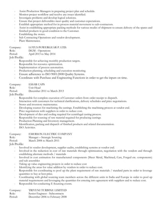 - Assist Production Managers in preparing project plan and schedule.
- Monitor project workflow and resolve any issues identified.
- Investigate problems and develop logical solutions.
- Ensure that project deliverables meet quality and customer expectations.
- Establish appropriate method for in process material movement to sub-contractors.
- Assist in establishing appropriate packing methods for various modes of shipment to ensure delivery of the spares and
finished products in good condition to the Customer.
- Establishing the stores.
- Sub Contracting Operations and vendor development.
- Plant Maintenance.
Company: LOTUS POWERGEAR P. LTD.
Role: DGM - Operations
Period: April 2013 to May 2014
Job Profile:
- Responsible for achieving monthly production targets.
- Responsible for resource optimization.
- Implementation of process automation.
- Production planning, scheduling and execution monitoring.
- Ensure adherence to ISO 9001:2008 Quality Systems.
- Coordinate with Purchase and Engineering Functions in order to get the inputs on time.
Company: ESSAR CAPS
Role: Unit Head
Period: December 2011 to March 2013
Job Profile:
- Responsible for complete execution of Customer orders from order receipt to dispatch.
- Interaction with customers for technical clarifications, delivery schedules and price negotiations.
- Stores and inventory maintenance.
- Developing sources for machining the castings. Establishing the machining process at vendor end.
- Price negotiations with suppliers in order to reduce cost.
- Development of dies and tooling required for centrifugal casting process.
- Responsible for sourcing of raw material required for producing castings.
- Production Planning and Inventory management.
- Identification, packing and dispatch of finished products and related documentation.
- ISO Activities.
Company: EMERSON ELECTRIC COMPANY
Role: Manager – Strategic Sourcing
Period: March 2008 to March 2011
Job Profile:
- Involved in vendor development, supplier audits, establishing systems at vendor end.
- Involved in the reduction in cost of raw materials through optimization, negotiation with the vendors and through
establishing alternate methods / materials
- Involved in cost estimation for manufactured components (Sheet Metal, Machined, Cast, Forged etc. components)
and sub assembles
- Taking up value engineering projects in order to reduce cost
- Identifying the areas for value addition by vendors in order to reduce cost.
- Responsible for coordinating to pool up the plant requirement of raw materials / standard parts in order to leverage
quantities to buy at best price.
- Coordinating with global sourcing team members across the different units in India and Europe in order to pool up
material requirements and leveraging the quantities for entering into agreement with suppliers and to reduce cost.
- Responsible for conducting E-Sourcing events.
Company: TRIVENI TURBINE LIMITED
Role: Senior Engineer - Subcontracts
Period: December 2006 to February 2008
 