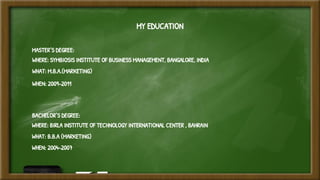 MY EDUCATION
MASTER’S DEGREE:
WHERE: SYMBIOSIS INSTITUTE OF BUSINESS MANAGEMENT, BANGALORE, INDIA
WHAT: M.B.A.(MARKETING)
WHEN: 2009-2011
BACHELOR’S DEGREE:
WHERE: BIRLA INSTITUTE OF TECHNOLOGY INTERNATIONAL CENTER , BAHRAIN
WHAT: B.B.A (MARKETING)
WHEN: 2004-2007
 