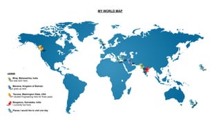 MY WORLD MAP
LEGEND
Places I would like to visit one day
Bengaluru, Karnataka, India
I currently live here
Manama, Kingdom of Bahrain
I grew up here
Miraj, Maharashtra, India
I was born here
Tacoma, Washington State, USA
I studied Engineering here for three years
 
