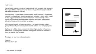 Hello there*,
I am writing to express my interest in a position at your company. After reviewing
the responsibilities and requirements, I believe my qualifications align well with
the needs mentioned for this role.
Throughout my 13-year career in traditional and digital marketing, I have honed
my skills in campaign and project management. I possess a strong ability to lead
teams, engage stakeholders, foster collaboration, and consistently deliver
results within timelines. My expertise in marketing and project management
allows me to orchestrate successful campaigns.
With my experience in various organizations, I am seeking a place to learn,
grow professionally, and possibly lead a team to achieve your company’s goals.
My focus on building strong professional relationships, coupled with a proven
track record in campaign and operation management, makes me confident in
being an asset to your company.
Thank you for your time and consideration.
Regards,
Sandeep David Rao
*Copy assisted by ChatGPT
 