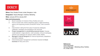Designation: Deputy Manager, Creatives, Marketing
Where: Dixcy Textiles Private Limited, Bengaluru, India
When: January 2019 to January 2021
Role and Achievements:
● Brand Custodian of 3 brands of Dixcy Textiles and Levi's
● Point of contact with creative advertising agency, digital advertising
agency and supporting vendors (Production House, Color correction
etc).
● Instrumental in taking the final output of seasonal catalogues.
collaterals, campaigns and packaging to the next level
● Project management in coordinating seasonal shoots: Oversee
model selection, image selection, color correction, roll out of packaging
artworks and catalogues for seasons (AW19, SS20, AW20).
● Managed 2 internal designers for internal requirements, adaptations
and adhoc creatives.
● Instrumental project management contribution towards the Ecom
business for Dixcy and Levi's
References:
Zoher Kapuswala
General Manager – Marketing (Dixcy Textiles)
Ph: 91580 01922
 