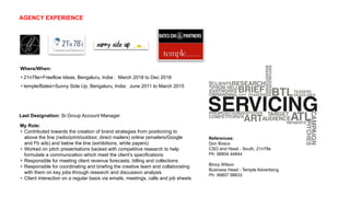 Last Designation: Sr.Group Account Manager
Where/When:
• 21n78e+Freeflow Ideas, Bengaluru, India : March 2018 to Dec 2018
• temple/Bates+Sunny Side Up, Bengaluru, India: June 2011 to March 2015
My Role:
• Contributed towards the creation of brand strategies from positioning to
above the line (radio/print/outdoor, direct mailers) online (emailers/Google
and Fb ads) and below the line (exhibitions, white papers)
• Worked on pitch presentations backed with competitive research to help
formulate a communication which meet the client’s specifications
• Responsible for meeting client revenue forecasts, billing and collections
• Responsible for coordinating and briefing the creative team and collaborating
with them on key jobs through research and discussion analysis
• Client interaction on a regular basis via emails, meetings, calls and job sheets
References:
Don Bosco
CSO and Head - South, 21n78e
Ph: 98804 44844
Binoy Wilson
Business Head - Temple Advertising
Ph: 99807 98633
AGENCY EXPERIENCE
 