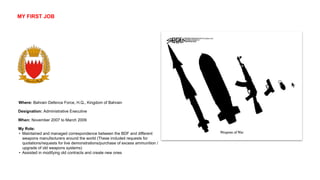 Where: Bahrain Defence Force, H.Q., Kingdom of Bahrain
When: November 2007 to March 2009
Designation: Administrative Executive
My Role:
• Maintained and managed correspondence between the BDF and different
weapons manufacturers around the world (These included requests for
quotations/requests for live demonstrations/purchase of excess ammunition /
upgrade of old weapons systems)
• Assisted in modifying old contracts and create new ones
MY FIRST JOB
 