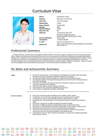 Curriculum Vitae
Name Sandeep M. Desai
Degree Bachelor of Commerce
Job Title Team Developer
Nationality Indian
Date of Birth 25/09/1983
Gender
Marital Status
Male
Single
Desired Job NA
Address 15 Pawaskar Mali CHS
Current Address
Bhatwadi, Ghatkopar West
Mumbai-400084, Maharashtra, India
Dubai, UAE
Telephone +919867780389
E-mail sant3_1511@yahoo.co.in
Online CV
http://www.slideshare.net/SandeepDesai12/sandeep-
desai-dubai-cv
Professional Summary
A highly efficient, result driven and capable professional with more than 9 years of experience in the banking and back
office. Highly motivated and enthusiastic about work and a strong desire to effectively develop and manage relationships
between the company and its target audience. Having a proven track record of quickly understanding the company mission
and objective and then communicating it to the potential customers. Enjoying challenging briefs & able to work to an
excellent standard under considerable pressure whilst presenting a positive image to clients & colleagues. Eager to acquire
more knowledge and practical skills under guidance in the financial area of business entities.
My Skills and Achievemnts Summary
Skills  Excellent Interpersonal, Communication and Relationship building skills developed
through working with people at different levels in the company
 Strong organisation skills and adept at Troubleshooting/Problem soliving
 Developed excellent Training & Coaching skills as an On The Job Training Instructor
and Team Developer
 Proficient at MS Office (MS Word, MS Excel, Powerpint, Outlook etc) and other
computer applications & softwares
 Hard working, detail oriented, able to multi-task
 Good speed on the computer (60 WPM) with accuracy
 Very dynamic, analytical, articulate and flexible
Achievements  Received consistent positive feedback and excellent yearly ratings
 Certified as an On The Job Training Instructor (process trainer) in 2007
 Promoted as a Senion Team Member based on performance in 2008
 Promoted as a Team Developer in the process through an Internal Job Posting in
2008
 Received 7 awards for excelling production & quality targets
 Received 3 CIDEAS awards for outstanding process improvement ideas
 Worked in a multicultural environment with people across 3 sites in India and US
 Met deadlines and process service level agreements consistently
 Worked on all new years eve’s for 8 years from 2007 to 2014 to clear pending
volumes for the year and avoid backlog in the following year
 Processed as many as 300 customers payments on a busy day exceeding specified
performance metrics
 
