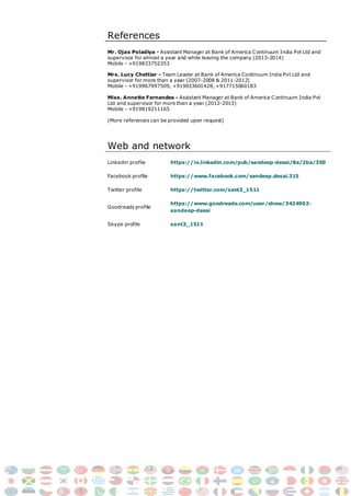 References
Mr. Ojas Poladiya - Assistant Manager at Bank of America Continuum India Pvt Ltd and
supervisor for almost a year and while leaving the company (2013-2014)
Mobile - +919833752353
Mrs. Lucy Chettiar - Team Leader at Bank of America Continuum India Pvt Ltd and
supervisor for more than a year (2007-2008 & 2011-2012)
Mobile - +919967997509, +919033601428, +917715060183
Miss. Annette Fernandes - Assistant Manager at Bank of America Continuum India Pvt
Ltd and supervisor for more than a year (2012-2013)
Mobile - +919819211165
(More references can be provided upon request)
Web and network
Linkedin profile https://in.linkedin.com/pub/sandeep-desai/8a/2ba/350
Facebook profile https://www.facebook.com/sandeep.desai.315
Twitter profile
Goodreads profile
Skype profile
https://twitter.com/sant3_1511
https://www.goodreads.com/user/show/3424902-
sandeep-desai
sant3_1511
 