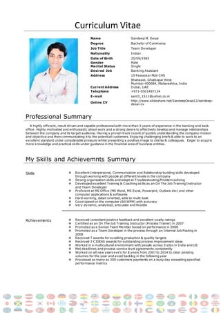 Curriculum Vitae
Name Sandeep M. Desai
Degree Bachelor of Commerce
Job Title Team Developer
Nationality Indian
Date of Birth 25/09/1983
Gender
Marital Status
Male
Single
Desired Job Banking Assistant
Address 15 Pawaskar Mali CHS
Current Address
Bhatwadi, Ghatkopar West
Mumbai-400084, Maharashtra, India
Dubai, UAE
Telephone +971-0501497134
E-mail sant3_1511@yahoo.co.in
Online CV
http://www.slideshare.net/SandeepDesai12/sandeep-
desai-cv
Professional Summary
A highly efficient, result driven and capable professional with more than 9 years of experience in the banking and back
office. Highly motivated and enthusiastic about work and a strong desire to effectively develop and manage relationships
between the company and its target audience. Having a proven track record of quickly understanding the company mission
and objective and then communicating it to the potential customers. Enjoying challenging briefs & able to work to an
excellent standard under considerable pressure whilst presenting a positive image to clients & colleagues. Eager to acquire
more knowledge and practical skills under guidance in the financial area of business entities.
My Skills and Achievemnts Summary
Skills  Excellent Interpersonal, Communication and Relationship building skills developed
through working with people at different levels in the company
 Strong organisation skills and adept at Troubleshooting/Problem soliving
 Developed excellent Training & Coaching skills as an On The Job Training Instructor
and Team Developer
 Proficient at MS Office (MS Word, MS Excel, Powerpint, Outlook etc) and other
computer applications & softwares
 Hard working, detail oriented, able to multi-task
 Good speed on the computer (60 WPM) with accuracy
 Very dynamic, analytical, articulate and flexible
Achievements  Received consistent positive feedback and excellent yearly ratings
 Certified as an On The Job Training Instructor (Process Trainer) in 2007
 Promoted as a Senion Team Member based on performance in 2008
 Promoted as a Team Developer in the process through an Internal Job Posting in
2008
 Received 7 awards for excelling production & quality targets
 Received 3 CIDEAS awards for outstanding process improvement ideas
 Worked in a multicultural environment with people across 3 sites in India and US
 Met deadlines and process service level agreements consistently
 Worked on all new years eve’s for 8 years from 2007 to 2014 to clear pending
volumes for the year and avoid backlog in the following year
 Processed as many as 300 customers payments on a busy day exceeding specified
performance metrics
 