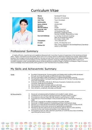 Curriculum Vitae
Name Sandeep M. Desai
Degree Bachelor of Commerce
Job Title Team Developer
Nationality Indian
Date of Birth 25/09/1983
Gender
Marital Status
Male
Single
Desired Job Banking Assistant
Address 15 Pawaskar Mali CHS
Current Address
Bhatwadi, Ghatkopar West
Mumbai-400084, Maharashtra, India
2, 1st Floor Al Zarooni building
Near Al Ghubaiba Bus station
Bur dubai, Dubai, UAE
Telephone +971 0501497134
E-mail sant3_1511@yahoo.co.in
Online CV
http://www.slideshare.net/SandeepDesai12/sandeep-
desai-cv-49976580
Professional Summary
A highly efficient, result driven and capable professional with more than 9 years of experience in the banking and back
office. Highly motivated and enthusiastic about work and a strong desire to effectively develop and manage relationships
between the company and its target audience. Having a proven track record of quickly understanding the company mission
and objective and then communicating it to the potential customers. Enjoying challenging briefs & able to work to an
excellent standard under considerable pressure whilst presenting a positive image to clients & colleagues. Eager to acquire
more knowledge and practical skills under guidance in the financial area of business entities.
My Skills and Achievemnts Summary
Skills  Excellent Interpersonal, Communication and Relationship building skills developed
through working with people at different levels in the company
 Strong organisation skills and adept at Troubleshooting/Problem soliving
 Developed excellent Training & Coaching skills as an On The Job Training Instructor
and Team Developer
 Proficient at MS Office (MS Word, MS Excel, Powerpint, Outlook etc) and other
computer applications & softwares
 Hard working, detail oriented, able to multi-task
 Good speed on the computer (60 WPM) with accuracy
 Very dynamic, analytical, articulate and flexible
Achievements  Received consistent positive feedback and excellent yearly ratings
 Certified as an On The Job Training Instructor (Process Trainer) in 2007
 Promoted as a Senion Team Member based on performance in 2008
 Promoted as a Team Developer in the process through an Internal Job Posting in
2008
 Received 7 awards for excelling production & quality targets
 Received 3 CIDEAS awards for outstanding process improvement ideas
 Worked in a multicultural environment with people across 3 sites in India and US
 Met deadlines and process service level agreements consistently
 Worked on all new years eve’s for 8 years from 2007 to 2014 to clear pending
volumes for the year and avoid backlog in the following year
 Processed as many as 300 customers payments on extremly busy days exceeding
specified performance metrics
 