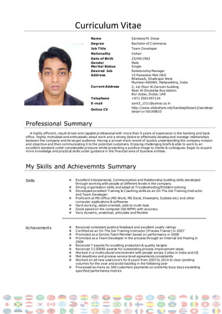 Curriculum Vitae
Name Sandeep M. Desai
Degree Bachelor of Commerce
Job Title Team Developer
Nationality Indian
Date of Birth 25/09/1983
Gender
Marital Status
Male
Single
Desired Job Relationship Manager
Address 15 Pawaskar Mali HSG
Current Address
Bhatwadi, Ghatkopar West
Mumbai-400084, Maharashtra, India
2, 1st Floor Al Zarooni building
Near Al Ghubaiba Bus station
Bur dubai, Dubai, UAE
Telephone +971 0501497134
E-mail sant3_1511@yahoo.co.in
Online CV
http://www.slideshare.net/SandeepDesai12/sandeep-
desai-cv-50160833
Professional Summary
A highly efficient, result driven and capable professional with more than 9 years of experience in the banking and back
office. Highly motivated and enthusiastic about work and a strong desire to effectively develop and manage relationships
between the company and its target audience. Having a proven track record of quickly understanding the company mission
and objective and then communicating it to the potential customers. Enjoying challenging briefs & able to work to an
excellent standard under considerable pressure whilst presenting a positive image to clients & colleagues. Eager to acquire
more knowledge and practical skills under guidance in the financial area of business entities.
My Skills and Achievemnts Summary
Skills  Excellent Interpersonal, Communication and Relationship building skills developed
through working with people at different levels in the company
 Strong organisation skills and adept at Troubleshooting/Problem soliving
 Developed excellent Training & Coaching skills as an On The Job Training Instructor
and Team Developer
 Proficient at MS Office (MS Word, MS Excel, Powerpint, Outlook etc) and other
computer applications & softwares
 Hard working, detail oriented, able to multi-task
 Good speed on the computer (60 WPM) with accuracy
 Very dynamic, analytical, articulate and flexible
Achievements  Received consistent positive feedback and excellent yearly ratings
 Certified as an On The Job Training Instructor (Process Trainer) in 2007
 Promoted as a Senion Team Member based on performance in 2008
 Promoted as a Team Developer in the process through an Internal Job Posting in
2008
 Received 7 awards for excelling production & quality targets
 Received 3 CIDEAS awards for outstanding process improvement ideas
 Worked in a multicultural environment with people across 3 sites in India and US
 Met deadlines and process service level agreements consistently
 Worked on all new years eve’s for 8 years from 2007 to 2014 to clear pending
volumes for the year and avoid backlog in the following year
 Processed as many as 300 customers payments on extremly busy days exceeding
specified performance metrics
 