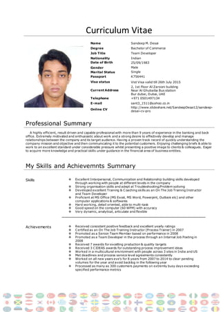 Curriculum Vitae
Name Sandeep M. Desai
Degree Bachelor of Commerce
Job Title Team Developer
Nationality Indian
Date of Birth 25/09/1983
Gender
Marital Status
Passport
Male
Single
K756441
Visa status Vist Visa valid till 26th July 2015
Current Address
2, 1st Floor Al Zarooni building
Near Al Ghubaiba Bus station
Bur dubai, Dubai, UAE
Telephone +971 0501497134
E-mail sant3_1511@yahoo.co.in
Online CV
http://www.slideshare.net/SandeepDesai12/sandeep-
desai-cv-pro
Professional Summary
A highly efficient, result driven and capable professional with more than 9 years of experience in the banking and back
office. Extremely motivated and enthusiastic about work and a strong desire to effectively develop and manage
relationships between the company and its target audience. Having a proven track record of quickly understanding the
company mission and objective and then communicating it to the potential customers. Enjoying challenging briefs & able to
work to an excellent standard under considerable pressure whilst presenting a positive image to clients & colleagues. Eager
to acquire more knowledge and practical skills under guidance in the financial area of business entities.
My Skills and Achievemnts Summary
Skills  Excellent Interpersonal, Communication and Relationship building skills developed
through working with people at different levels in the company
 Strong organisation skills and adept at Troubleshooting/Problem soliving
 Developed excellent Training & Coaching skills as an On The Job Training Instructor
and Team Developer
 Proficient at MS Office (MS Excel, MS Word, Powerpint, Outlook etc) and other
computer applications & softwares
 Hard working, detail oriented, able to multi-task
 Good speed on the computer (60 WPM) with accuracy
 Very dynamic, analytical, articulate and flexible
Achievements  Received consistent positive feedback and excellent yearly ratings
 Certified as an On The Job Training Instructor (Process Trainer) in 2007
 Promoted as a Senion Team Member based on performance in 2008
 Promoted as a Team Developer in the process through an Internal Job Posting in
2008
 Received 7 awards for excelling production & quality targets
 Received 3 CIDEAS awards for outstanding process improvement ideas
 Worked in a multicultural environment with people across 3 sites in India and US
 Met deadlines and process service level agreements consistently
 Worked on all new years eve’s for 8 years from 2007 to 2014 to clear pending
volumes for the year and avoid backlog in the following year
 Processed as many as 300 customers payments on extremly busy days exceeding
specified performance metrics
 