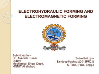 ELECTROHYDRAULIC FORMING AND
ELECTROMAGNETIC FORMING
Submitted by –
Sandeep Kashyap(2015PR21)
M.Tech. (Prod. Engg.)
Submitted to –
Dr. Avanish Kumar
Dubey
Mechanical Engg. Deptt.
MNNIT Allahabad
 