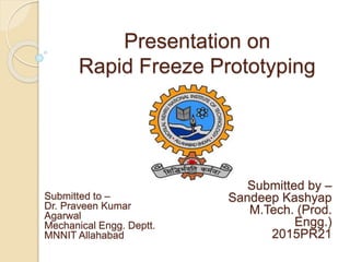 Presentation on
Rapid Freeze Prototyping
Submitted by –
Sandeep Kashyap
M.Tech. (Prod.
Engg.)
2015PR21
Submitted to –
Dr. Praveen Kumar
Agarwal
Mechanical Engg. Deptt.
MNNIT Allahabad
 