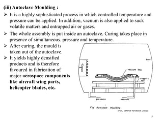(iii) Autoclave Moulding :
 It is a highly sophisticated process in which controlled temperature and
pressure can be applied. In addition, vacuum is also applied to suck
volatile matters and entrapped air or gases.
 The whole assembly is put inside an autoclave. Curing takes place in
presence of simultaneous. pressure and temperature.
14
 After curing, the mould is
taken out of the autoclave.
 It yields highly densified
products and is therefore
favoured in fabrication of
major aerospace components
like aircraft wing parts,
helicopter blades, etc.
(PMC, Defense Handbook (2002))
 
