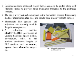  Continuous strand mats and woven fabrics can also be pulled along with
filament strands to provide better transverse properties to the pultruded
sections.
 The die is a very critical component in the fabrication process. It is usually
made of chromium plated steel and should have a highly smooth surface.
19
 Thermosets like epoxies and
polyesters are normally used in
the pultrusion process.
 A pultrusion machine
SPACETRUDER (developed at
Vikram Sarabhai Space Centre,
Trivandrum, India). It can
produce continuous lengths of
FRP sections such as rounds,
square bars, channels, angles,
etc.
 