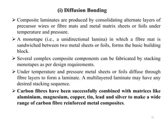  Composite laminates are produced by consolidating alternate layers of
precursor wires or fibre mats and metal matrix sheets or foils under
temperature and pressure.
 A monotape (i.e., a unidirectional lamina) in which a fibre mat is
sandwiched between two metal sheets or foils, forms the basic building
block.
 Several complex composite components can be fabricated by stacking
monotapes as per design requirements.
 Under temperature and pressure metal sheets or foils diffuse through
fibre layers to form a laminate. A multilayered laminate may have any
desired stacking sequence.
 Carbon fibres have been successfully combined with matrices like
aluminium, magnesium, copper, tin, lead and silver to make a wide
range of carbon fibre reinforced metal composites.
21
(i) Diffusion Bonding
 