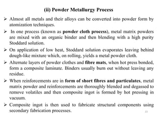  Almost all metals and their alloys can be converted into powder form by
atomization techniques.
 In one process (known as powder cloth process), metal matrix powders
are mixed with an organic binder and then blending with a high purity
Stoddard solution.
 On application of low heat, Stoddard solution evaporates leaving behind
dough-like mixture which, on rolling, yields a metal powder cloth.
 Alternate layers of powder clothes and fibre mats, when hot press bonded,
form a composite laminate. Binders usually burn out without leaving any
residue.
 When reinforcements are in form of short fibres and particulates, metal
matrix powder and reinforcements are thoroughly blended and degassed to
remove volatiles and then composite ingot is formed by hot pressing in
vacuum.
 Composite ingot is then used to fabricate structural components using
secondary fabrication processes. 23
(ii) Powder Metallurgy Process
 