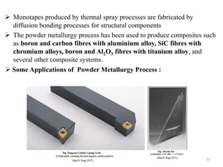  Monotapes produced by thermal spray processes are fabricated by
diffusion bonding processes for structural components
 The powder metallurgy process has been used to produce composites such
as boron and carbon fibres with aluminium alloy, SiC fibres with
chromium alloys, boron and Al2O3 fibres with titanium alloy, and
several other composite systems.
25
 Some Applications of Powder Metallurgy Process :
 