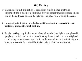  Casting or liquid infiltration is process in which molten matrix is
infiltrated into a stack of continuous fibre or discontinuous reinforcements
and is then allowed to solidify between the inter-reinforcement spaces.
 Some important casting methods are stir castings, pressure/squeeze
castings, and centrifugal casting.
 In stir casting, required amount of metal matrix is weighted and placed in
graphite crucible and heated to melt using furnace. All the pre- weighted
reinforcing elements are mixed with molten metal and a constant vigorous
stirring was done for 15 to 20 minutes until a clear vortex formed.
26
(iii) Casting
 