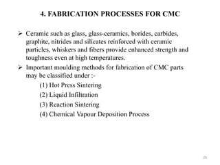29
 Ceramic such as glass, glass-ceramics, borides, carbides,
graphite, nitrides and silicates reinforced with ceramic
particles, whiskers and fibers provide enhanced strength and
toughness even at high temperatures.
 Important moulding methods for fabrication of CMC parts
may be classified under :-
(1) Hot Press Sintering
(2) Liquid Infiltration
(3) Reaction Sintering
(4) Chemical Vapour Deposition Process
4. FABRICATION PROCESSES FOR CMC
 